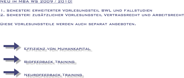 





NEU im MBA WS 2009 / 2010:

1. Semester: erweiterter Vorlesungsteil BWL und Fallstudien
2. Semester: zusätzlicher Vorlesungsteil Vertragsrecht und Arbeitsrecht

Diese Vorlesungsteile werden auch separat angeboten.




  ￼   Effizienz von Humankapital

  ￼   Biofeedback Training                                                                          
  
  ￼   Neurofeedback Training

